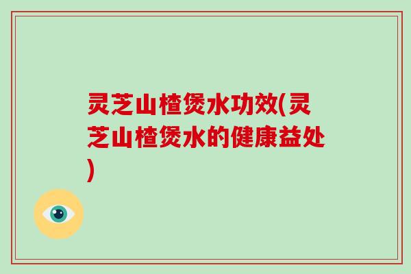 灵芝山楂煲水功效(灵芝山楂煲水的健康益处)