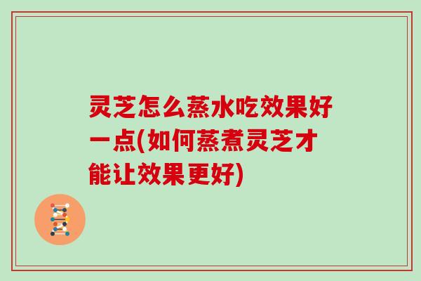 灵芝怎么蒸水吃效果好一点(如何蒸煮灵芝才能让效果更好)