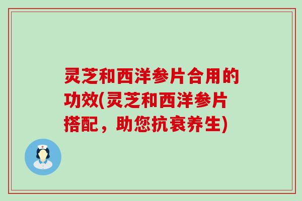 灵芝和西洋参片合用的功效(灵芝和西洋参片搭配，助您抗衰养生)