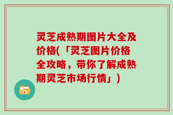 灵芝成熟期图片大全及价格(「灵芝图片价格全攻略，带你了解成熟期灵芝市场行情」)