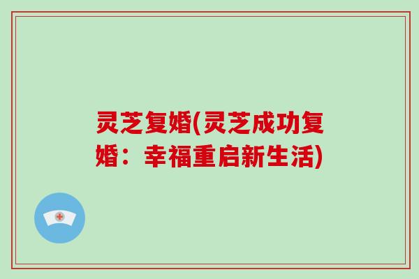 灵芝复婚(灵芝成功复婚：幸福重启新生活)