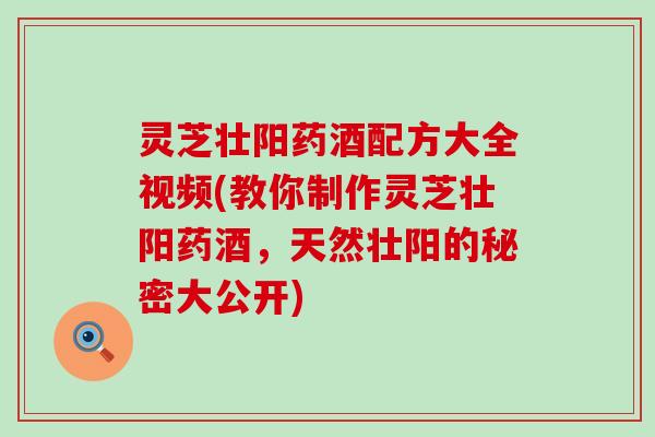 灵芝壮阳药酒配方大全视频(教你制作灵芝壮阳药酒，天然壮阳的秘密大公开)