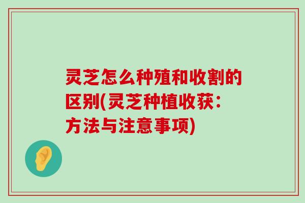 灵芝怎么种殖和收割的区别(灵芝种植收获：方法与注意事项)