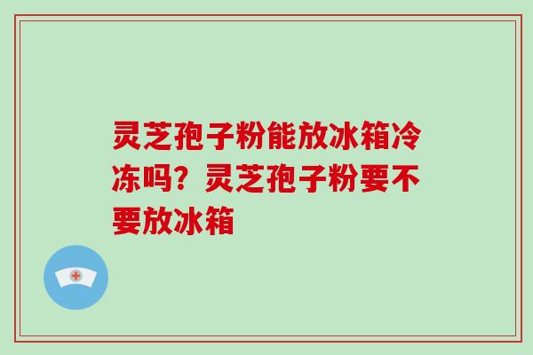 灵芝孢子粉能放冰箱冷冻吗？灵芝孢子粉要不要放冰箱