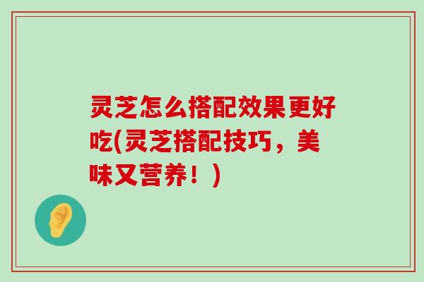 灵芝怎么搭配效果更好吃(灵芝搭配技巧，美味又营养！)