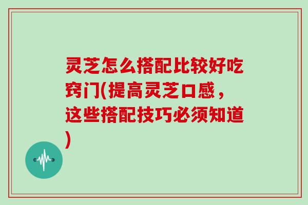 灵芝怎么搭配比较好吃窍门(提高灵芝口感，这些搭配技巧必须知道)