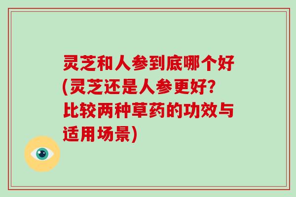 灵芝和人参到底哪个好(灵芝还是人参更好？比较两种草药的功效与适用场景)