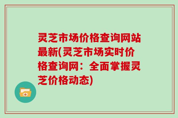 灵芝市场价格查询网站新(灵芝市场实时价格查询网：全面掌握灵芝价格动态)