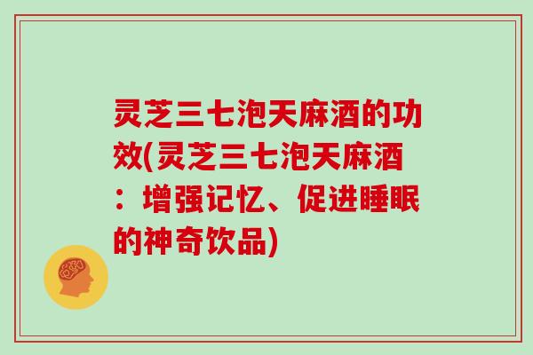 灵芝三七泡天麻酒的功效(灵芝三七泡天麻酒：增强记忆、促进的神奇饮品)