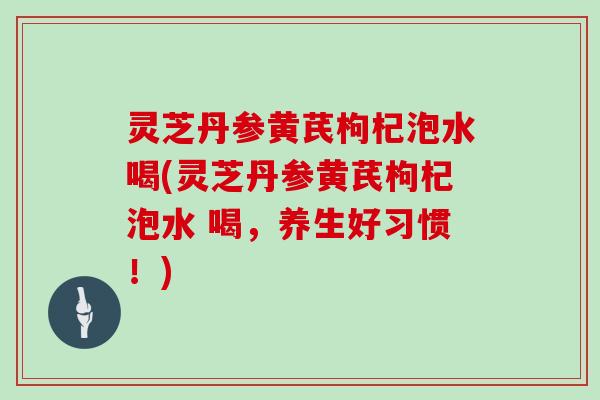 灵芝丹参黄芪枸杞泡水喝(灵芝丹参黄芪枸杞泡水 喝，养生好习惯！)