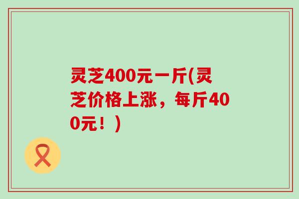 灵芝400元一斤(灵芝价格上涨，每斤400元！)