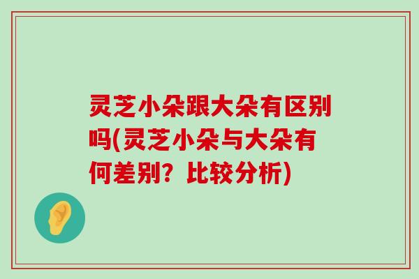 灵芝小朵跟大朵有区别吗(灵芝小朵与大朵有何差别？比较分析)