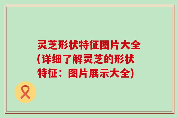 灵芝形状特征图片大全(详细了解灵芝的形状特征：图片展示大全)