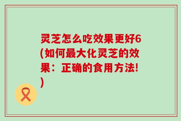 灵芝怎么吃效果更好6(如何大化灵芝的效果：正确的食用方法!)