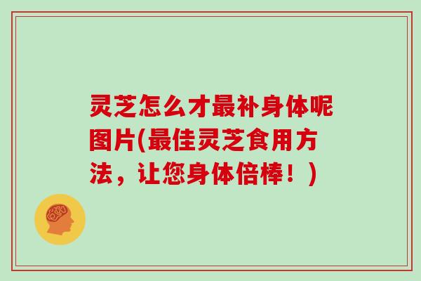 灵芝怎么才补身体呢图片(佳灵芝食用方法，让您身体倍棒！)