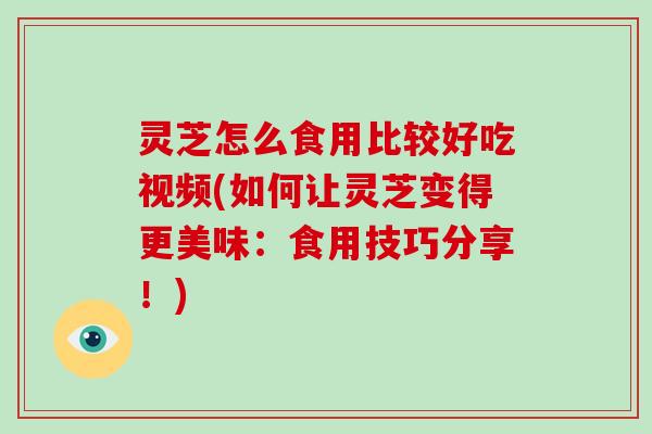 灵芝怎么食用比较好吃视频(如何让灵芝变得更美味：食用技巧分享！)