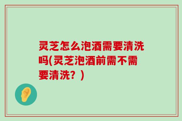 灵芝怎么泡酒需要清洗吗(灵芝泡酒前需不需要清洗？)