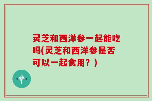 灵芝和西洋参一起能吃吗(灵芝和西洋参是否可以一起食用？)