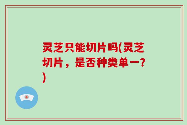 灵芝只能切片吗(灵芝切片，是否种类单一？)