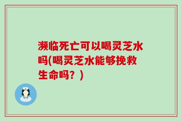 濒临死亡可以喝灵芝水吗(喝灵芝水能够挽救生命吗？)