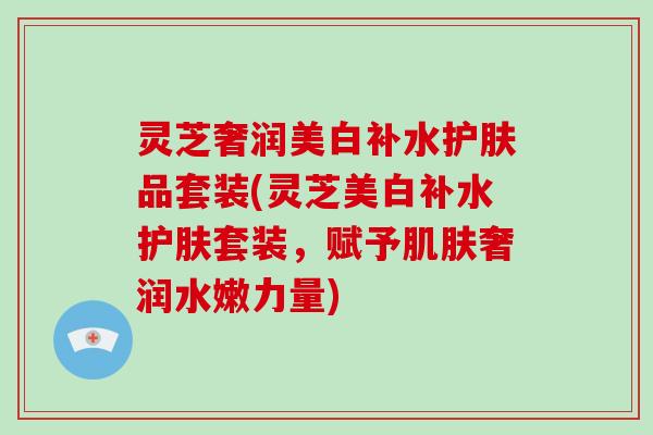 灵芝奢润美白补水护肤品套装(灵芝美白补水护肤套装，赋予奢润水嫩力量)