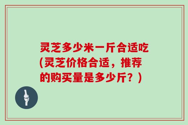 灵芝多少米一斤合适吃(灵芝价格合适，推荐的购买量是多少斤？)