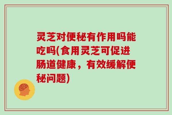 灵芝对有作用吗能吃吗(食用灵芝可促进肠道健康，有效缓解问题)