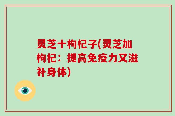 灵芝十枸杞子(灵芝加枸杞：提高免疫力又滋补身体)