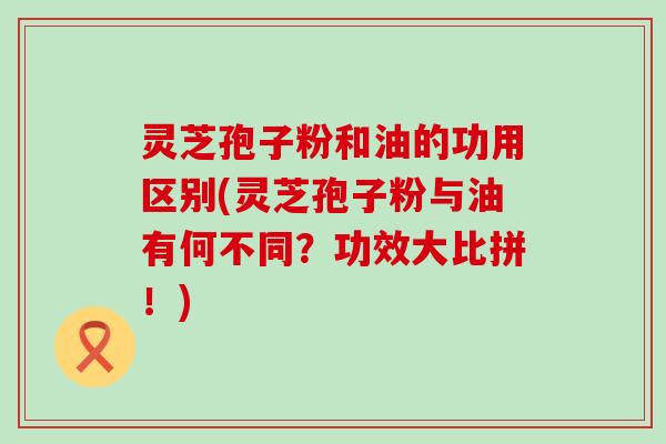 灵芝孢子粉和油的功用区别(灵芝孢子粉与油有何不同？功效大比拼！)