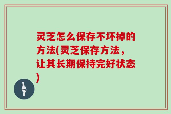 灵芝怎么保存不坏掉的方法(灵芝保存方法，让其长期保持完好状态)