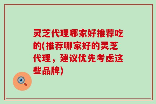 灵芝代理哪家好推荐吃的(推荐哪家好的灵芝代理，建议优先考虑这些品牌)