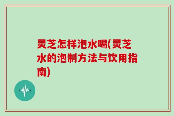 灵芝怎样泡水喝(灵芝水的泡制方法与饮用指南)