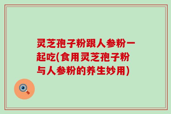 灵芝孢子粉跟人参粉一起吃(食用灵芝孢子粉与人参粉的养生妙用)