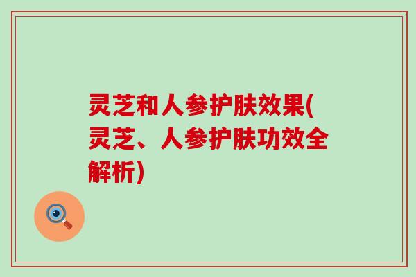 灵芝和人参护肤效果(灵芝、人参护肤功效全解析)