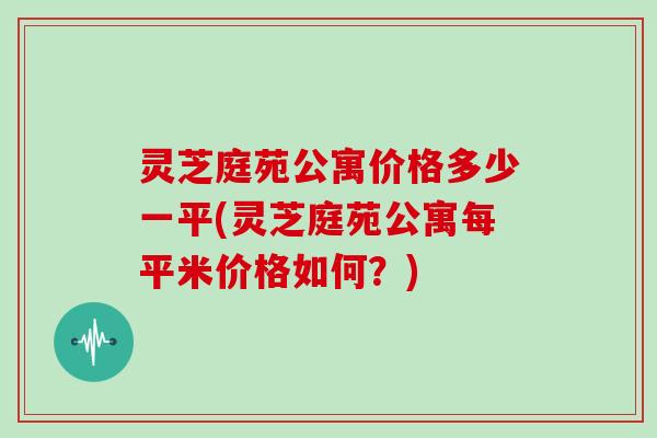 灵芝庭苑公寓价格多少一平(灵芝庭苑公寓每平米价格如何？)