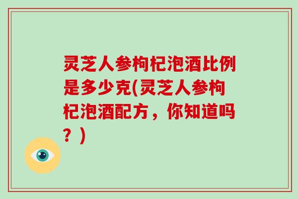 灵芝人参枸杞泡酒比例是多少克(灵芝人参枸杞泡酒配方，你知道吗？)