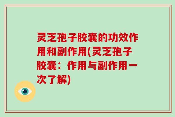 灵芝孢子胶囊的功效作用和副作用(灵芝孢子胶囊：作用与副作用一次了解)