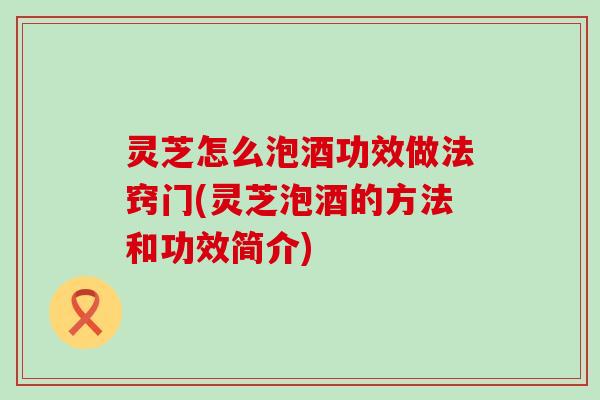 灵芝怎么泡酒功效做法窍门(灵芝泡酒的方法和功效简介)