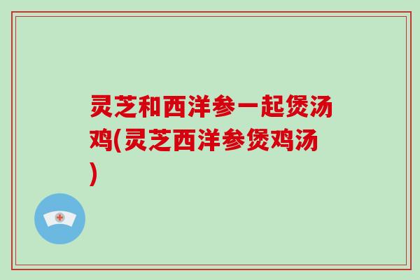 灵芝和西洋参一起煲汤鸡(灵芝西洋参煲鸡汤)