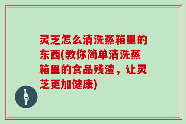 灵芝怎么清洗蒸箱里的东西(教你简单清洗蒸箱里的食品残渣，让灵芝更加健康)