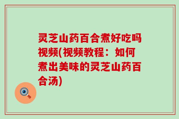 灵芝山药百合煮好吃吗视频(视频教程：如何煮出美味的灵芝山药百合汤)