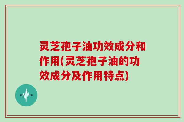 灵芝孢子油功效成分和作用(灵芝孢子油的功效成分及作用特点)