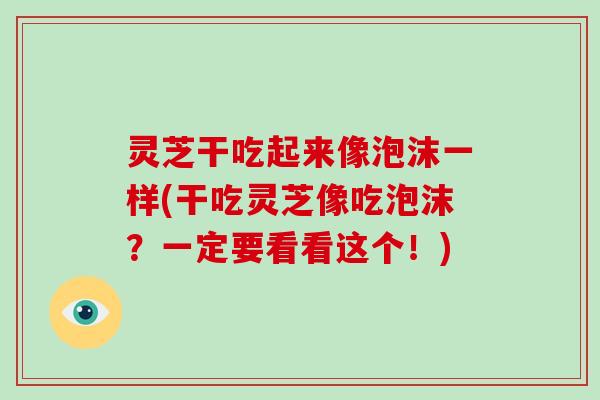 灵芝干吃起来像泡沫一样(干吃灵芝像吃泡沫？一定要看看这个！)