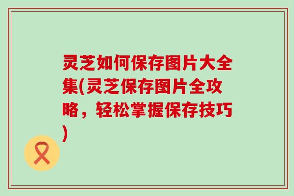 灵芝如何保存图片大全集(灵芝保存图片全攻略，轻松掌握保存技巧)