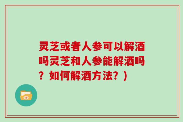 灵芝或者人参可以解酒吗灵芝和人参能解酒吗？如何解酒方法？)