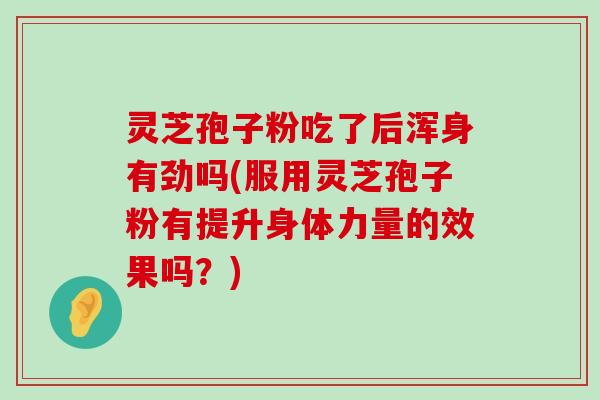 灵芝孢子粉吃了后浑身有劲吗(服用灵芝孢子粉有提升身体力量的效果吗？)