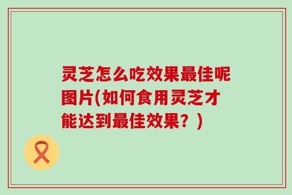 灵芝怎么吃效果佳呢图片(如何食用灵芝才能达到佳效果？)