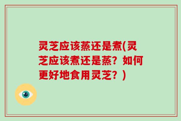 灵芝应该蒸还是煮(灵芝应该煮还是蒸？如何更好地食用灵芝？)