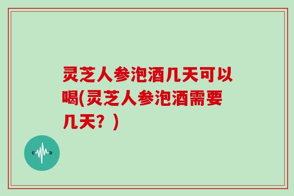 灵芝人参泡酒几天可以喝(灵芝人参泡酒需要几天？)