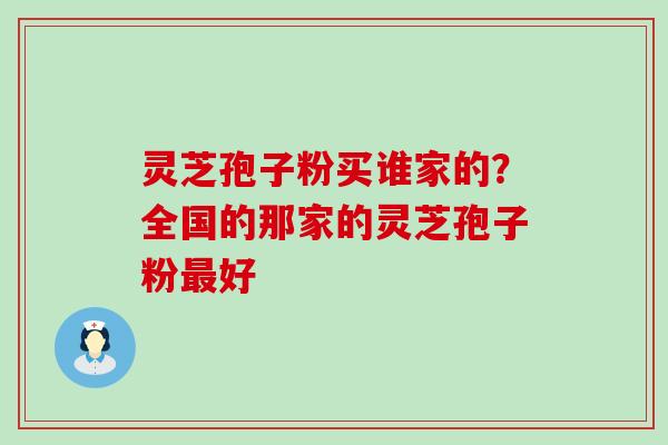 灵芝孢子粉买谁家的？全国的那家的灵芝孢子粉好